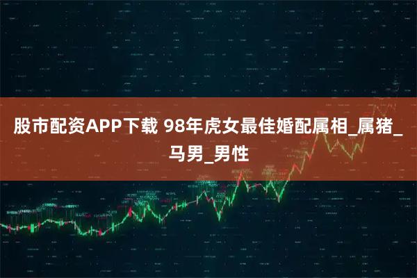股市配资APP下载 98年虎女最佳婚配属相_属猪_马男_男性