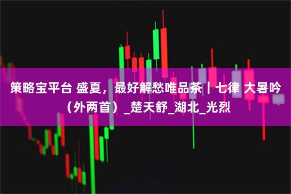 策略宝平台 盛夏，最好解愁唯品茶｜七律 大暑吟（外两首）_楚天舒_湖北_光烈