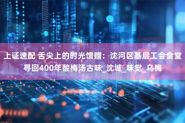 上证速配 舌尖上的时光馈赠：沈河区基层工会食堂寻回400年酸梅汤古味_沈城_味觉_乌梅