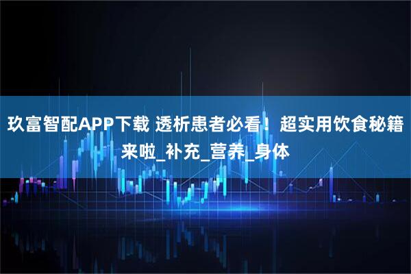 玖富智配APP下载 透析患者必看！超实用饮食秘籍来啦_补充_营养_身体