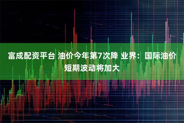 富成配资平台 油价今年第7次降 业界：国际油价短期波动将加大