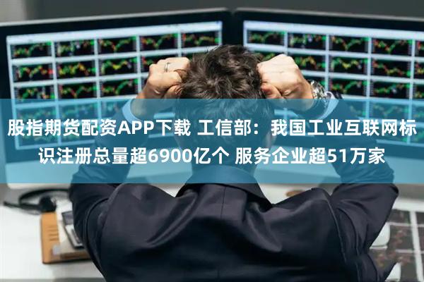 股指期货配资APP下载 工信部：我国工业互联网标识注册总量超6900亿个 服务企业超51万家