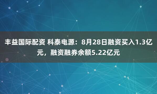 丰益国际配资 科泰电源：8月28日融资买入1.3亿元，融资融券余额5.22亿元
